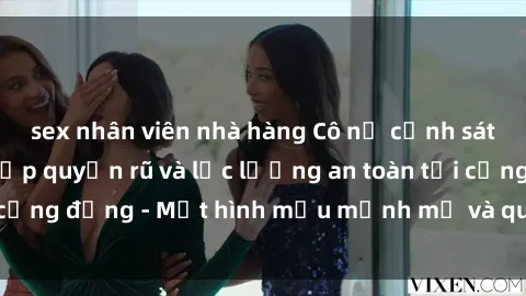 sex nhân viên nhà hàng Cô nữ cảnh sát gây sốt với vẻ đẹp quyến rũ và lực lượng an toàn tại cộng đồng - Một hình mẫu mạnh mẽ và quyến rũ đồng thời.
