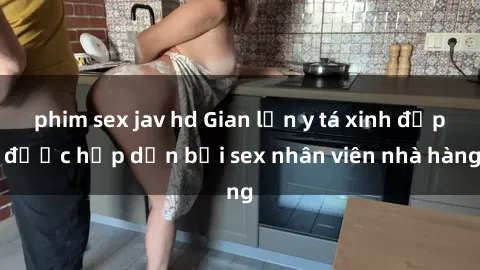 phim sex jav hd Gian lận y tá xinh đẹp được hấp dẫn bởi sex nhân viên nhà hàng