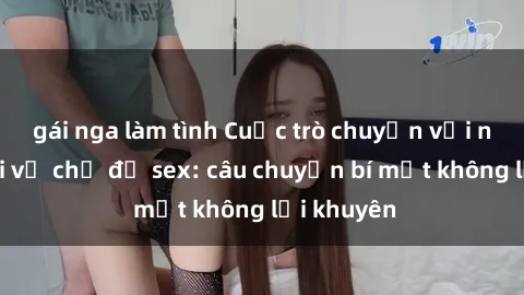 gái nga làm tình Cuộc trò chuyện với nữ hầu gái về chủ đề sex: câu chuyện bí mật không lời khuyên