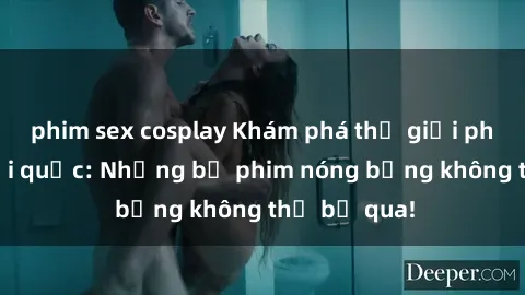 phim sex cosplay Khám phá thế giới phim sex ngoại quốc: Những bộ phim nóng bỏng không thể bỏ qua!