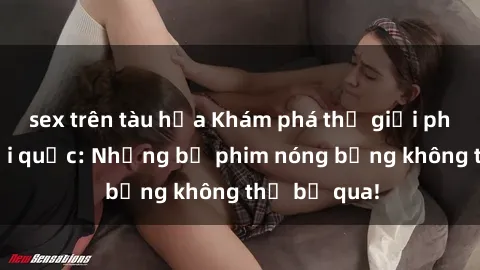 sex trên tàu hỏa Khám phá thế giới phim sex ngoại quốc: Những bộ phim nóng bỏng không thể bỏ qua!