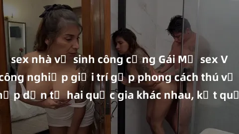 sex nhà vệ sinh công cộng Gái Mỹ sex Việt Nam: Khi nền công nghiệp giải trí gặp phong cách thú vị và hấp dẫn từ hai quốc gia khác nhau, kết quả thú vị không thể bỏ qua.