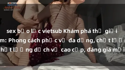 sex bạo lực vietsub Khám phá thế giới của gái gọi Việt Nam: Phong cách phục vụ đa dạng, chất lượng dịch vụ cao cấp, đáng giá mọi khoản chi phí