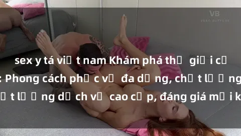 sex y tá việt nam Khám phá thế giới của gái gọi Việt Nam: Phong cách phục vụ đa dạng, chất lượng dịch vụ cao cấp, đáng giá mọi khoản chi phí